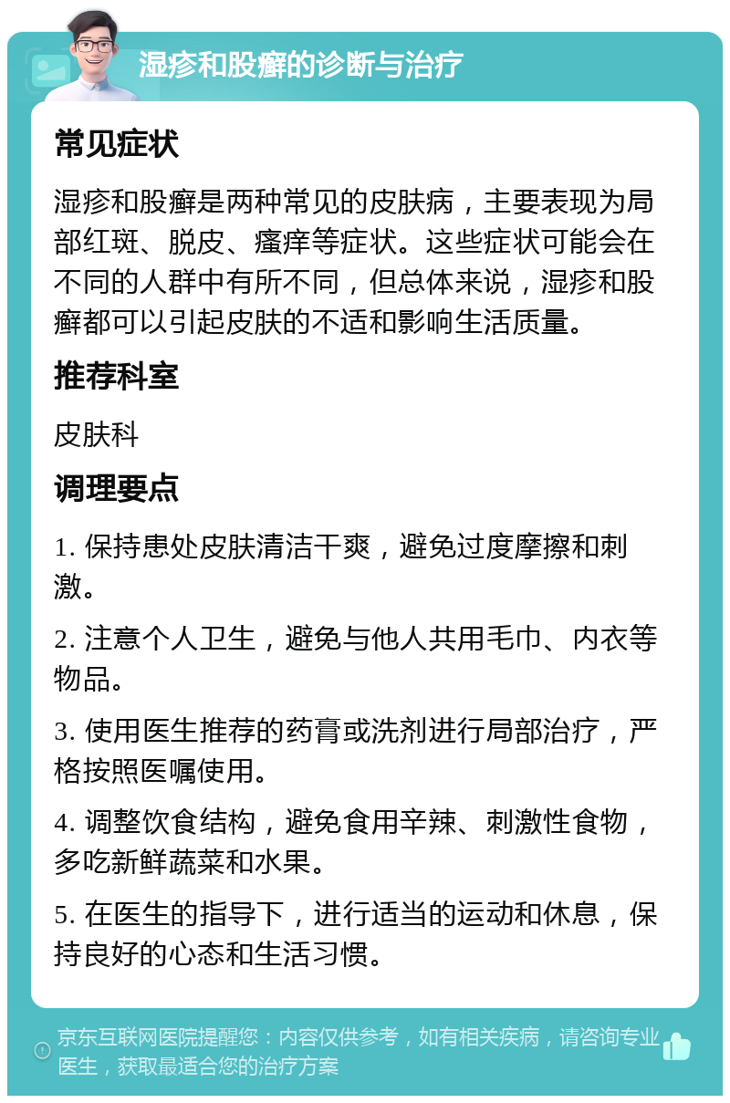 湿疹和股癣的诊断与治疗 常见症状 湿疹和股癣是两种常见的皮肤病，主要表现为局部红斑、脱皮、瘙痒等症状。这些症状可能会在不同的人群中有所不同，但总体来说，湿疹和股癣都可以引起皮肤的不适和影响生活质量。 推荐科室 皮肤科 调理要点 1. 保持患处皮肤清洁干爽，避免过度摩擦和刺激。 2. 注意个人卫生，避免与他人共用毛巾、内衣等物品。 3. 使用医生推荐的药膏或洗剂进行局部治疗，严格按照医嘱使用。 4. 调整饮食结构，避免食用辛辣、刺激性食物，多吃新鲜蔬菜和水果。 5. 在医生的指导下，进行适当的运动和休息，保持良好的心态和生活习惯。