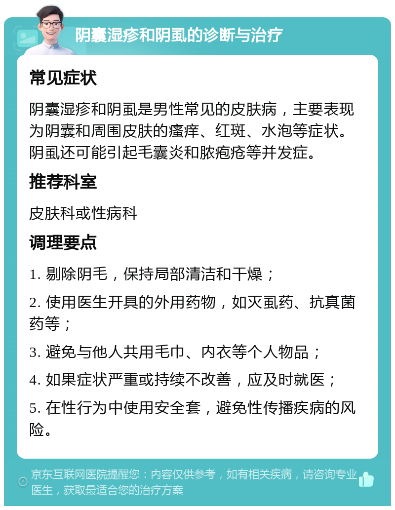 阴囊湿疹和阴虱的诊断与治疗 常见症状 阴囊湿疹和阴虱是男性常见的皮肤病，主要表现为阴囊和周围皮肤的瘙痒、红斑、水泡等症状。阴虱还可能引起毛囊炎和脓疱疮等并发症。 推荐科室 皮肤科或性病科 调理要点 1. 剔除阴毛，保持局部清洁和干燥； 2. 使用医生开具的外用药物，如灭虱药、抗真菌药等； 3. 避免与他人共用毛巾、内衣等个人物品； 4. 如果症状严重或持续不改善，应及时就医； 5. 在性行为中使用安全套，避免性传播疾病的风险。