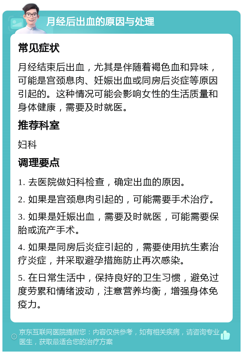 月经后出血的原因与处理 常见症状 月经结束后出血，尤其是伴随着褐色血和异味，可能是宫颈息肉、妊娠出血或同房后炎症等原因引起的。这种情况可能会影响女性的生活质量和身体健康，需要及时就医。 推荐科室 妇科 调理要点 1. 去医院做妇科检查，确定出血的原因。 2. 如果是宫颈息肉引起的，可能需要手术治疗。 3. 如果是妊娠出血，需要及时就医，可能需要保胎或流产手术。 4. 如果是同房后炎症引起的，需要使用抗生素治疗炎症，并采取避孕措施防止再次感染。 5. 在日常生活中，保持良好的卫生习惯，避免过度劳累和情绪波动，注意营养均衡，增强身体免疫力。