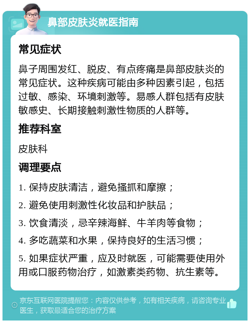 鼻部皮肤炎就医指南 常见症状 鼻子周围发红、脱皮、有点疼痛是鼻部皮肤炎的常见症状。这种疾病可能由多种因素引起，包括过敏、感染、环境刺激等。易感人群包括有皮肤敏感史、长期接触刺激性物质的人群等。 推荐科室 皮肤科 调理要点 1. 保持皮肤清洁，避免搔抓和摩擦； 2. 避免使用刺激性化妆品和护肤品； 3. 饮食清淡，忌辛辣海鲜、牛羊肉等食物； 4. 多吃蔬菜和水果，保持良好的生活习惯； 5. 如果症状严重，应及时就医，可能需要使用外用或口服药物治疗，如激素类药物、抗生素等。