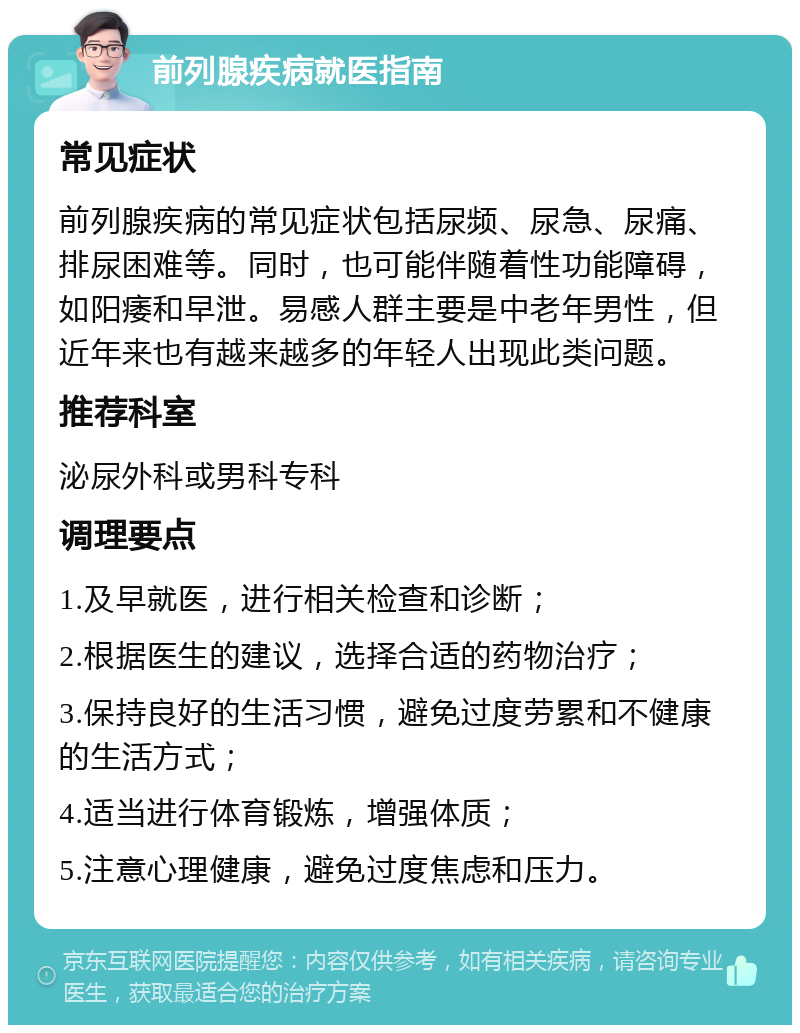 前列腺疾病就医指南 常见症状 前列腺疾病的常见症状包括尿频、尿急、尿痛、排尿困难等。同时，也可能伴随着性功能障碍，如阳痿和早泄。易感人群主要是中老年男性，但近年来也有越来越多的年轻人出现此类问题。 推荐科室 泌尿外科或男科专科 调理要点 1.及早就医，进行相关检查和诊断； 2.根据医生的建议，选择合适的药物治疗； 3.保持良好的生活习惯，避免过度劳累和不健康的生活方式； 4.适当进行体育锻炼，增强体质； 5.注意心理健康，避免过度焦虑和压力。