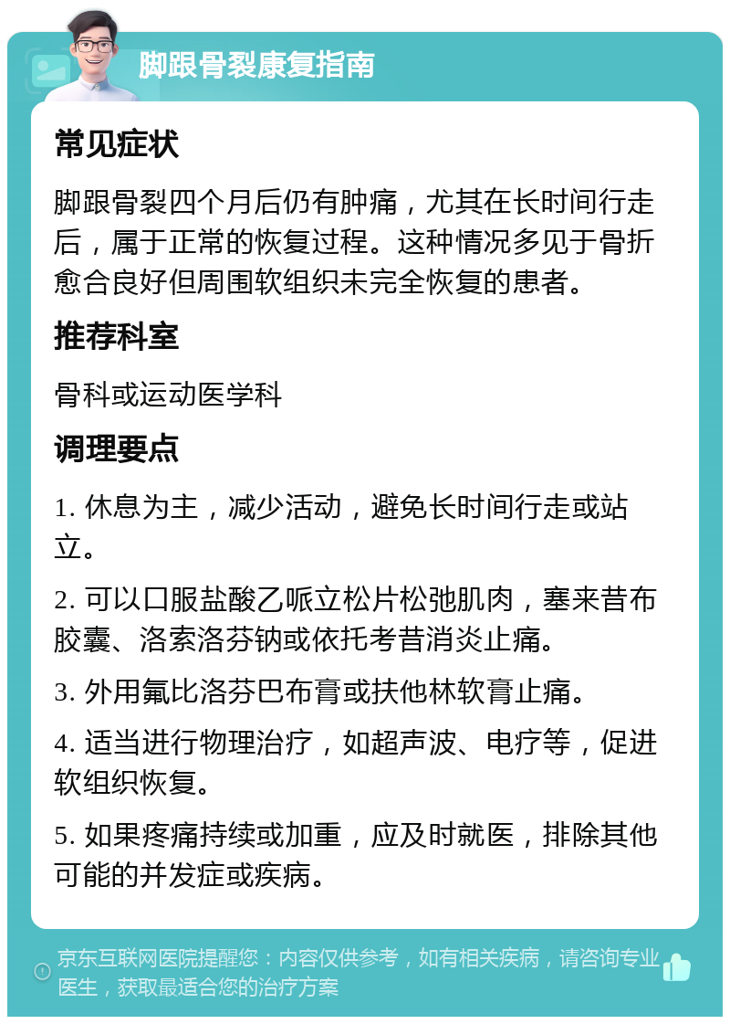 脚跟骨裂康复指南 常见症状 脚跟骨裂四个月后仍有肿痛，尤其在长时间行走后，属于正常的恢复过程。这种情况多见于骨折愈合良好但周围软组织未完全恢复的患者。 推荐科室 骨科或运动医学科 调理要点 1. 休息为主，减少活动，避免长时间行走或站立。 2. 可以口服盐酸乙哌立松片松弛肌肉，塞来昔布胶囊、洛索洛芬钠或依托考昔消炎止痛。 3. 外用氟比洛芬巴布膏或扶他林软膏止痛。 4. 适当进行物理治疗，如超声波、电疗等，促进软组织恢复。 5. 如果疼痛持续或加重，应及时就医，排除其他可能的并发症或疾病。