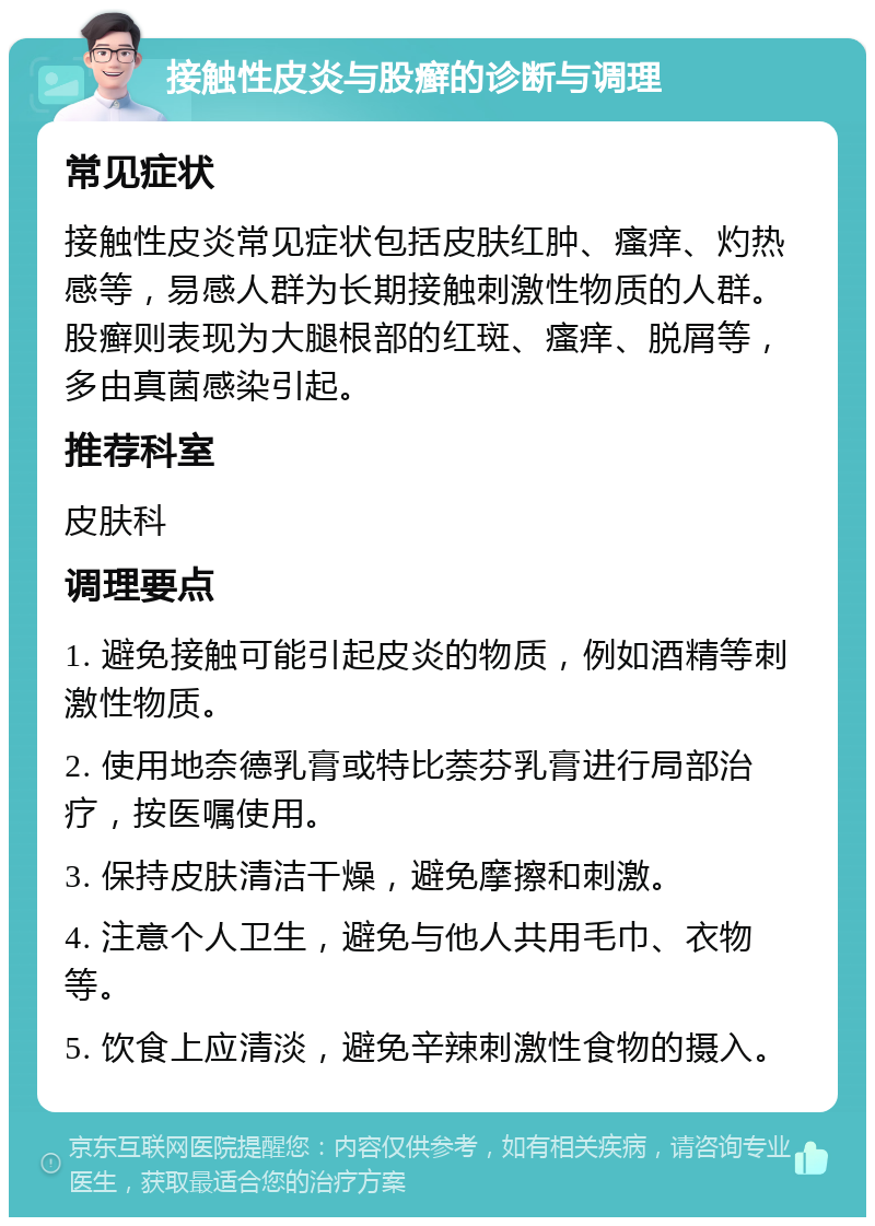 接触性皮炎与股癣的诊断与调理 常见症状 接触性皮炎常见症状包括皮肤红肿、瘙痒、灼热感等，易感人群为长期接触刺激性物质的人群。股癣则表现为大腿根部的红斑、瘙痒、脱屑等，多由真菌感染引起。 推荐科室 皮肤科 调理要点 1. 避免接触可能引起皮炎的物质，例如酒精等刺激性物质。 2. 使用地奈德乳膏或特比萘芬乳膏进行局部治疗，按医嘱使用。 3. 保持皮肤清洁干燥，避免摩擦和刺激。 4. 注意个人卫生，避免与他人共用毛巾、衣物等。 5. 饮食上应清淡，避免辛辣刺激性食物的摄入。