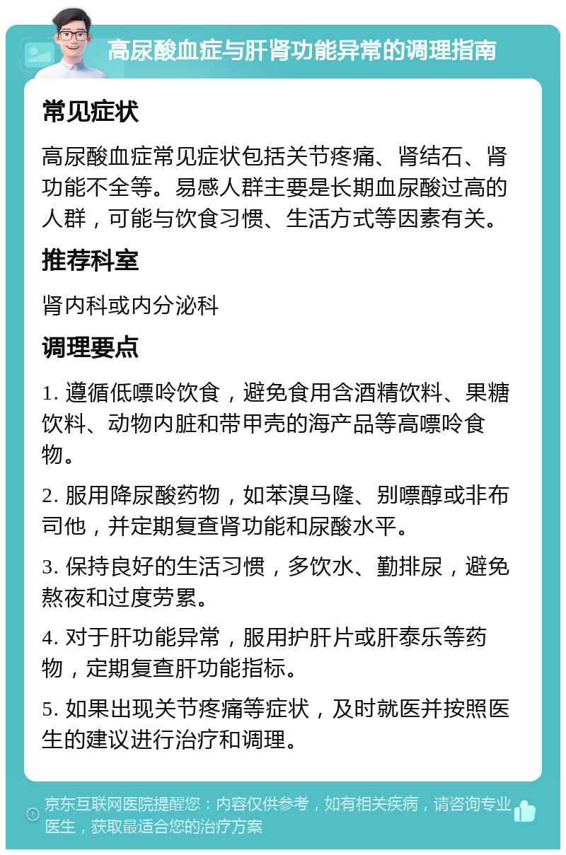 高尿酸血症与肝肾功能异常的调理指南 常见症状 高尿酸血症常见症状包括关节疼痛、肾结石、肾功能不全等。易感人群主要是长期血尿酸过高的人群，可能与饮食习惯、生活方式等因素有关。 推荐科室 肾内科或内分泌科 调理要点 1. 遵循低嘌呤饮食，避免食用含酒精饮料、果糖饮料、动物内脏和带甲壳的海产品等高嘌呤食物。 2. 服用降尿酸药物，如苯溴马隆、别嘌醇或非布司他，并定期复查肾功能和尿酸水平。 3. 保持良好的生活习惯，多饮水、勤排尿，避免熬夜和过度劳累。 4. 对于肝功能异常，服用护肝片或肝泰乐等药物，定期复查肝功能指标。 5. 如果出现关节疼痛等症状，及时就医并按照医生的建议进行治疗和调理。