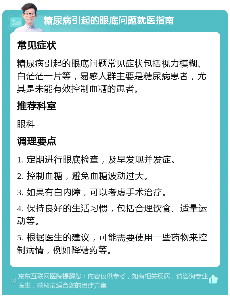 糖尿病引起的眼底问题就医指南 常见症状 糖尿病引起的眼底问题常见症状包括视力模糊、白茫茫一片等，易感人群主要是糖尿病患者，尤其是未能有效控制血糖的患者。 推荐科室 眼科 调理要点 1. 定期进行眼底检查，及早发现并发症。 2. 控制血糖，避免血糖波动过大。 3. 如果有白内障，可以考虑手术治疗。 4. 保持良好的生活习惯，包括合理饮食、适量运动等。 5. 根据医生的建议，可能需要使用一些药物来控制病情，例如降糖药等。