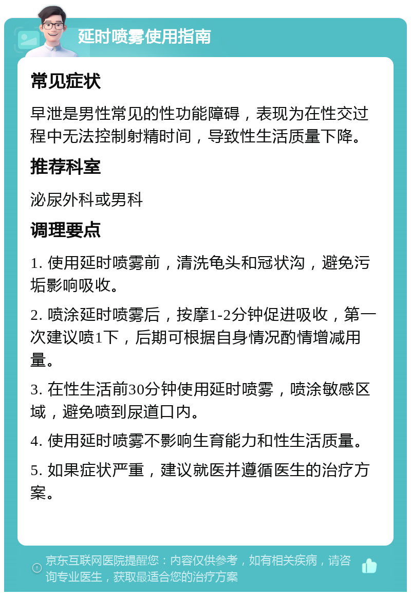 延时喷雾使用指南 常见症状 早泄是男性常见的性功能障碍，表现为在性交过程中无法控制射精时间，导致性生活质量下降。 推荐科室 泌尿外科或男科 调理要点 1. 使用延时喷雾前，清洗龟头和冠状沟，避免污垢影响吸收。 2. 喷涂延时喷雾后，按摩1-2分钟促进吸收，第一次建议喷1下，后期可根据自身情况酌情增减用量。 3. 在性生活前30分钟使用延时喷雾，喷涂敏感区域，避免喷到尿道口内。 4. 使用延时喷雾不影响生育能力和性生活质量。 5. 如果症状严重，建议就医并遵循医生的治疗方案。