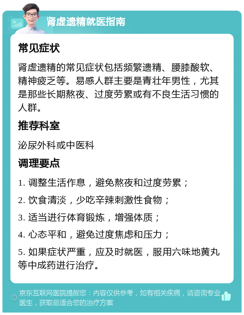 肾虚遗精就医指南 常见症状 肾虚遗精的常见症状包括频繁遗精、腰膝酸软、精神疲乏等。易感人群主要是青壮年男性，尤其是那些长期熬夜、过度劳累或有不良生活习惯的人群。 推荐科室 泌尿外科或中医科 调理要点 1. 调整生活作息，避免熬夜和过度劳累； 2. 饮食清淡，少吃辛辣刺激性食物； 3. 适当进行体育锻炼，增强体质； 4. 心态平和，避免过度焦虑和压力； 5. 如果症状严重，应及时就医，服用六味地黄丸等中成药进行治疗。