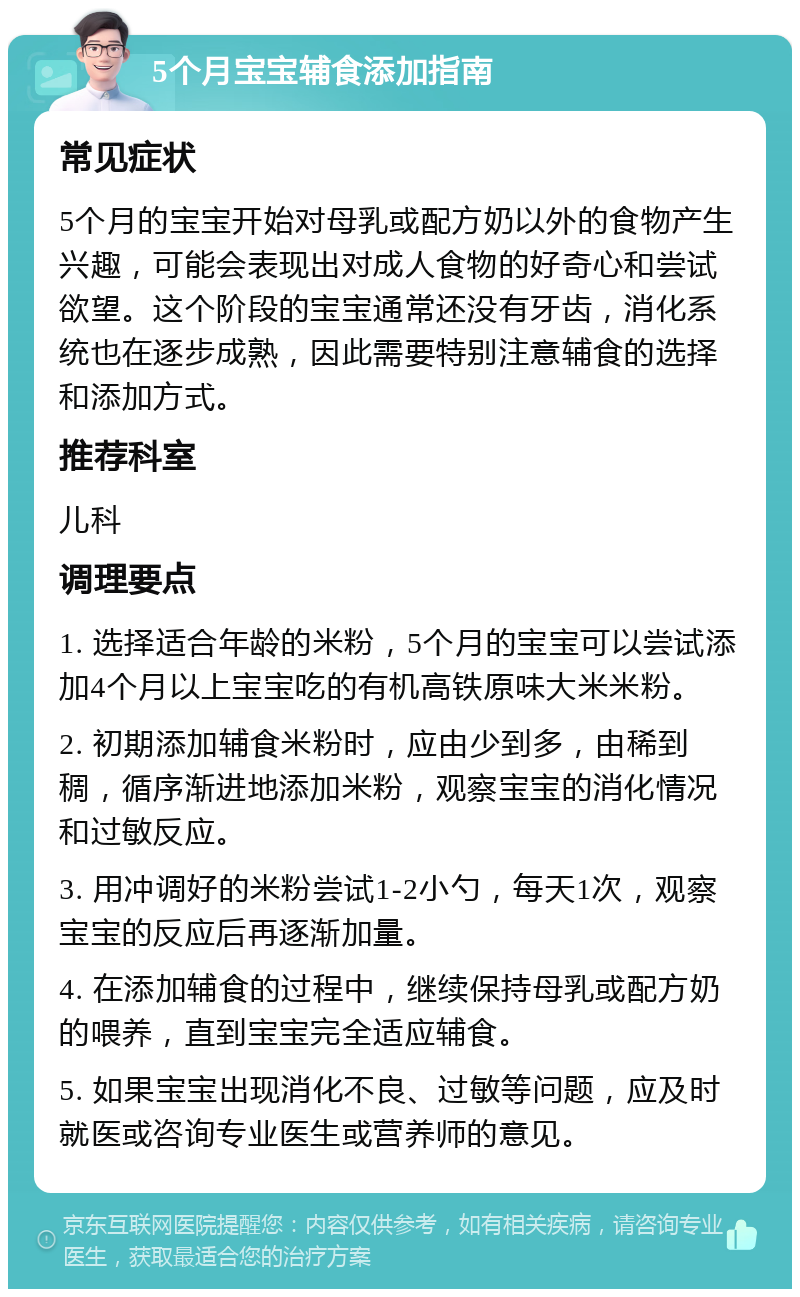 5个月宝宝辅食添加指南 常见症状 5个月的宝宝开始对母乳或配方奶以外的食物产生兴趣，可能会表现出对成人食物的好奇心和尝试欲望。这个阶段的宝宝通常还没有牙齿，消化系统也在逐步成熟，因此需要特别注意辅食的选择和添加方式。 推荐科室 儿科 调理要点 1. 选择适合年龄的米粉，5个月的宝宝可以尝试添加4个月以上宝宝吃的有机高铁原味大米米粉。 2. 初期添加辅食米粉时，应由少到多，由稀到稠，循序渐进地添加米粉，观察宝宝的消化情况和过敏反应。 3. 用冲调好的米粉尝试1-2小勺，每天1次，观察宝宝的反应后再逐渐加量。 4. 在添加辅食的过程中，继续保持母乳或配方奶的喂养，直到宝宝完全适应辅食。 5. 如果宝宝出现消化不良、过敏等问题，应及时就医或咨询专业医生或营养师的意见。