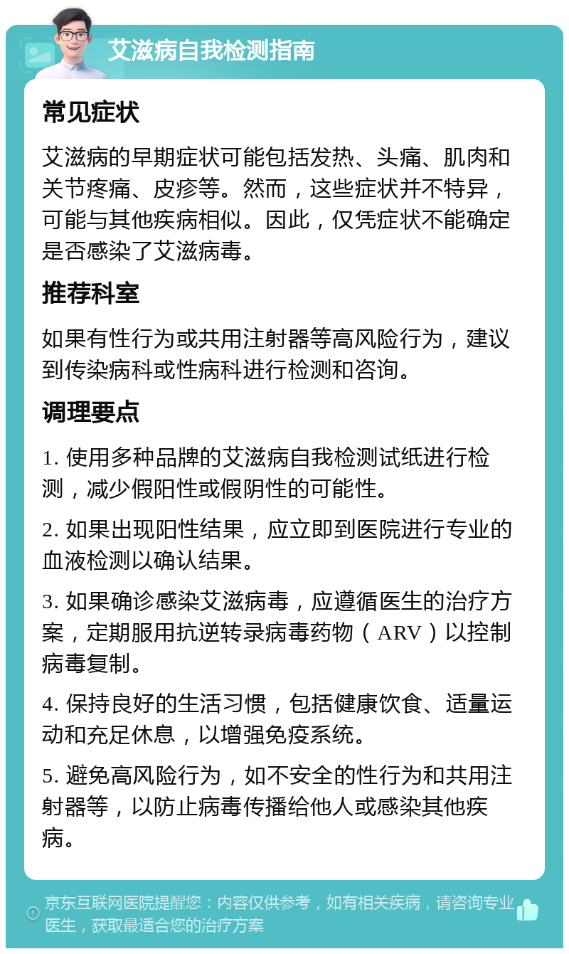 艾滋病自我检测指南 常见症状 艾滋病的早期症状可能包括发热、头痛、肌肉和关节疼痛、皮疹等。然而，这些症状并不特异，可能与其他疾病相似。因此，仅凭症状不能确定是否感染了艾滋病毒。 推荐科室 如果有性行为或共用注射器等高风险行为，建议到传染病科或性病科进行检测和咨询。 调理要点 1. 使用多种品牌的艾滋病自我检测试纸进行检测，减少假阳性或假阴性的可能性。 2. 如果出现阳性结果，应立即到医院进行专业的血液检测以确认结果。 3. 如果确诊感染艾滋病毒，应遵循医生的治疗方案，定期服用抗逆转录病毒药物（ARV）以控制病毒复制。 4. 保持良好的生活习惯，包括健康饮食、适量运动和充足休息，以增强免疫系统。 5. 避免高风险行为，如不安全的性行为和共用注射器等，以防止病毒传播给他人或感染其他疾病。