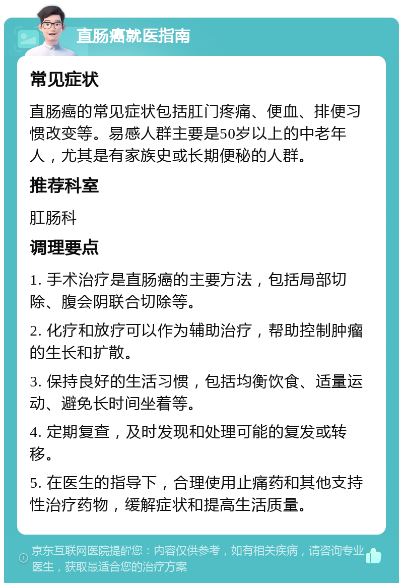 直肠癌就医指南 常见症状 直肠癌的常见症状包括肛门疼痛、便血、排便习惯改变等。易感人群主要是50岁以上的中老年人，尤其是有家族史或长期便秘的人群。 推荐科室 肛肠科 调理要点 1. 手术治疗是直肠癌的主要方法，包括局部切除、腹会阴联合切除等。 2. 化疗和放疗可以作为辅助治疗，帮助控制肿瘤的生长和扩散。 3. 保持良好的生活习惯，包括均衡饮食、适量运动、避免长时间坐着等。 4. 定期复查，及时发现和处理可能的复发或转移。 5. 在医生的指导下，合理使用止痛药和其他支持性治疗药物，缓解症状和提高生活质量。