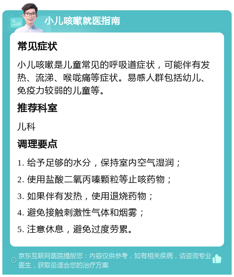 小儿咳嗽就医指南 常见症状 小儿咳嗽是儿童常见的呼吸道症状，可能伴有发热、流涕、喉咙痛等症状。易感人群包括幼儿、免疫力较弱的儿童等。 推荐科室 儿科 调理要点 1. 给予足够的水分，保持室内空气湿润； 2. 使用盐酸二氧丙嗪颗粒等止咳药物； 3. 如果伴有发热，使用退烧药物； 4. 避免接触刺激性气体和烟雾； 5. 注意休息，避免过度劳累。