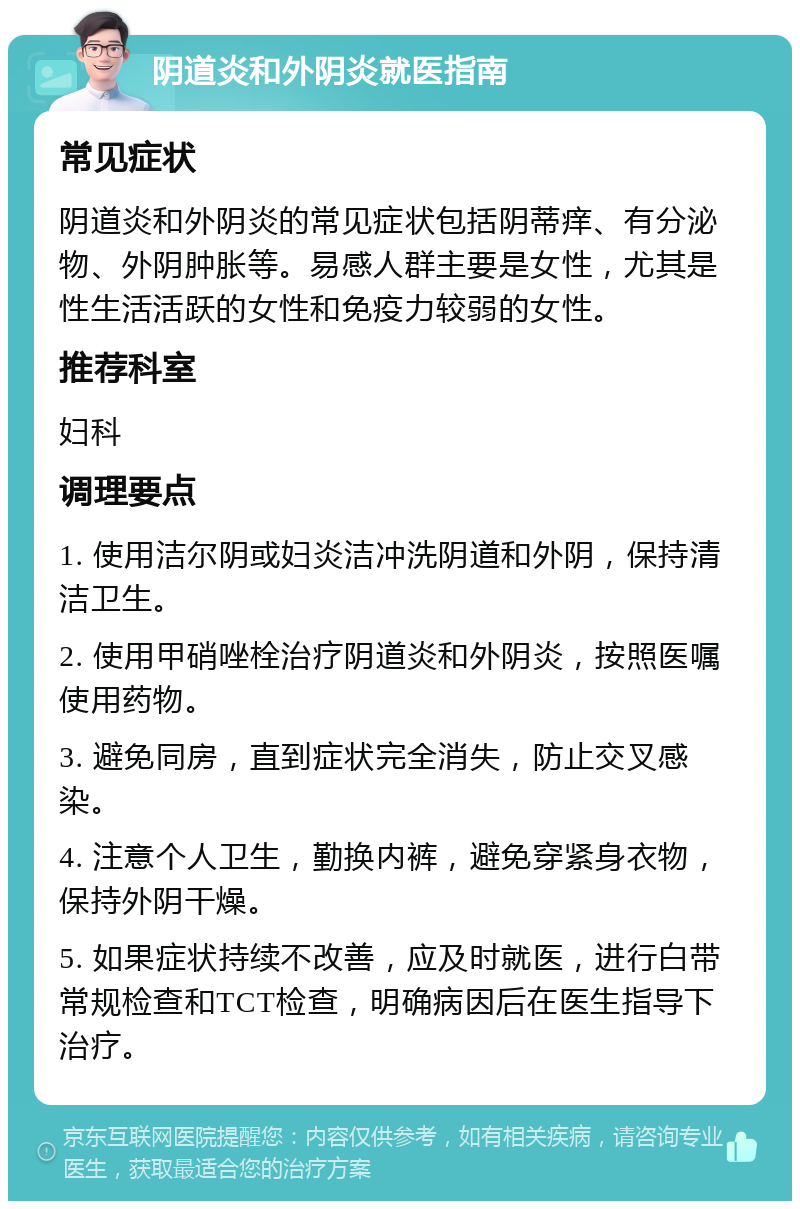 阴道炎和外阴炎就医指南 常见症状 阴道炎和外阴炎的常见症状包括阴蒂痒、有分泌物、外阴肿胀等。易感人群主要是女性，尤其是性生活活跃的女性和免疫力较弱的女性。 推荐科室 妇科 调理要点 1. 使用洁尔阴或妇炎洁冲洗阴道和外阴，保持清洁卫生。 2. 使用甲硝唑栓治疗阴道炎和外阴炎，按照医嘱使用药物。 3. 避免同房，直到症状完全消失，防止交叉感染。 4. 注意个人卫生，勤换内裤，避免穿紧身衣物，保持外阴干燥。 5. 如果症状持续不改善，应及时就医，进行白带常规检查和TCT检查，明确病因后在医生指导下治疗。