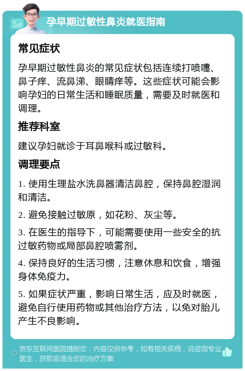 孕早期过敏性鼻炎就医指南 常见症状 孕早期过敏性鼻炎的常见症状包括连续打喷嚏、鼻子痒、流鼻涕、眼睛痒等。这些症状可能会影响孕妇的日常生活和睡眠质量，需要及时就医和调理。 推荐科室 建议孕妇就诊于耳鼻喉科或过敏科。 调理要点 1. 使用生理盐水洗鼻器清洁鼻腔，保持鼻腔湿润和清洁。 2. 避免接触过敏原，如花粉、灰尘等。 3. 在医生的指导下，可能需要使用一些安全的抗过敏药物或局部鼻腔喷雾剂。 4. 保持良好的生活习惯，注意休息和饮食，增强身体免疫力。 5. 如果症状严重，影响日常生活，应及时就医，避免自行使用药物或其他治疗方法，以免对胎儿产生不良影响。