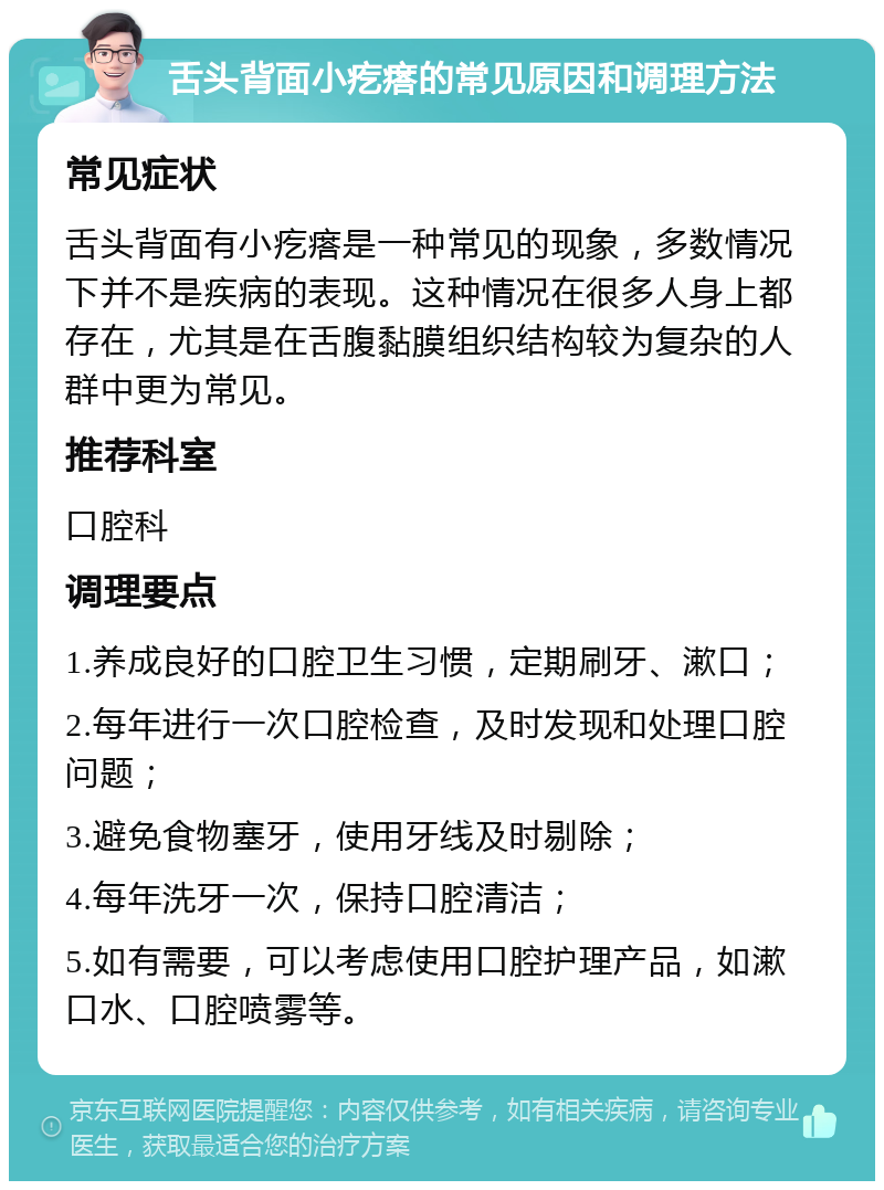 舌头背面小疙瘩的常见原因和调理方法 常见症状 舌头背面有小疙瘩是一种常见的现象，多数情况下并不是疾病的表现。这种情况在很多人身上都存在，尤其是在舌腹黏膜组织结构较为复杂的人群中更为常见。 推荐科室 口腔科 调理要点 1.养成良好的口腔卫生习惯，定期刷牙、漱口； 2.每年进行一次口腔检查，及时发现和处理口腔问题； 3.避免食物塞牙，使用牙线及时剔除； 4.每年洗牙一次，保持口腔清洁； 5.如有需要，可以考虑使用口腔护理产品，如漱口水、口腔喷雾等。