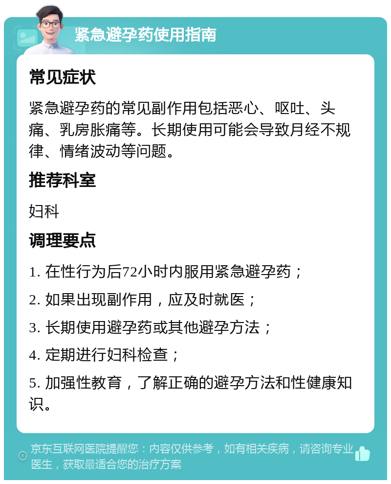 紧急避孕药使用指南 常见症状 紧急避孕药的常见副作用包括恶心、呕吐、头痛、乳房胀痛等。长期使用可能会导致月经不规律、情绪波动等问题。 推荐科室 妇科 调理要点 1. 在性行为后72小时内服用紧急避孕药； 2. 如果出现副作用，应及时就医； 3. 长期使用避孕药或其他避孕方法； 4. 定期进行妇科检查； 5. 加强性教育，了解正确的避孕方法和性健康知识。