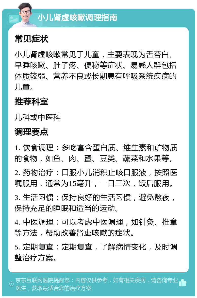 小儿肾虚咳嗽调理指南 常见症状 小儿肾虚咳嗽常见于儿童，主要表现为舌苔白、早睡咳嗽、肚子疼、便秘等症状。易感人群包括体质较弱、营养不良或长期患有呼吸系统疾病的儿童。 推荐科室 儿科或中医科 调理要点 1. 饮食调理：多吃富含蛋白质、维生素和矿物质的食物，如鱼、肉、蛋、豆类、蔬菜和水果等。 2. 药物治疗：口服小儿消积止咳口服液，按照医嘱服用，通常为15毫升，一日三次，饭后服用。 3. 生活习惯：保持良好的生活习惯，避免熬夜，保持充足的睡眠和适当的运动。 4. 中医调理：可以考虑中医调理，如针灸、推拿等方法，帮助改善肾虚咳嗽的症状。 5. 定期复查：定期复查，了解病情变化，及时调整治疗方案。