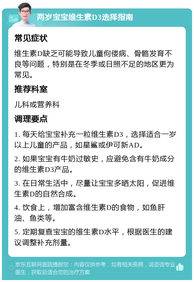 两岁宝宝维生素D3选择指南 常见症状 维生素D缺乏可能导致儿童佝偻病、骨骼发育不良等问题，特别是在冬季或日照不足的地区更为常见。 推荐科室 儿科或营养科 调理要点 1. 每天给宝宝补充一粒维生素D3，选择适合一岁以上儿童的产品，如星鲨或伊可新AD。 2. 如果宝宝有牛奶过敏史，应避免含有牛奶成分的维生素D3产品。 3. 在日常生活中，尽量让宝宝多晒太阳，促进维生素D的自然合成。 4. 饮食上，增加富含维生素D的食物，如鱼肝油、鱼类等。 5. 定期复查宝宝的维生素D水平，根据医生的建议调整补充剂量。