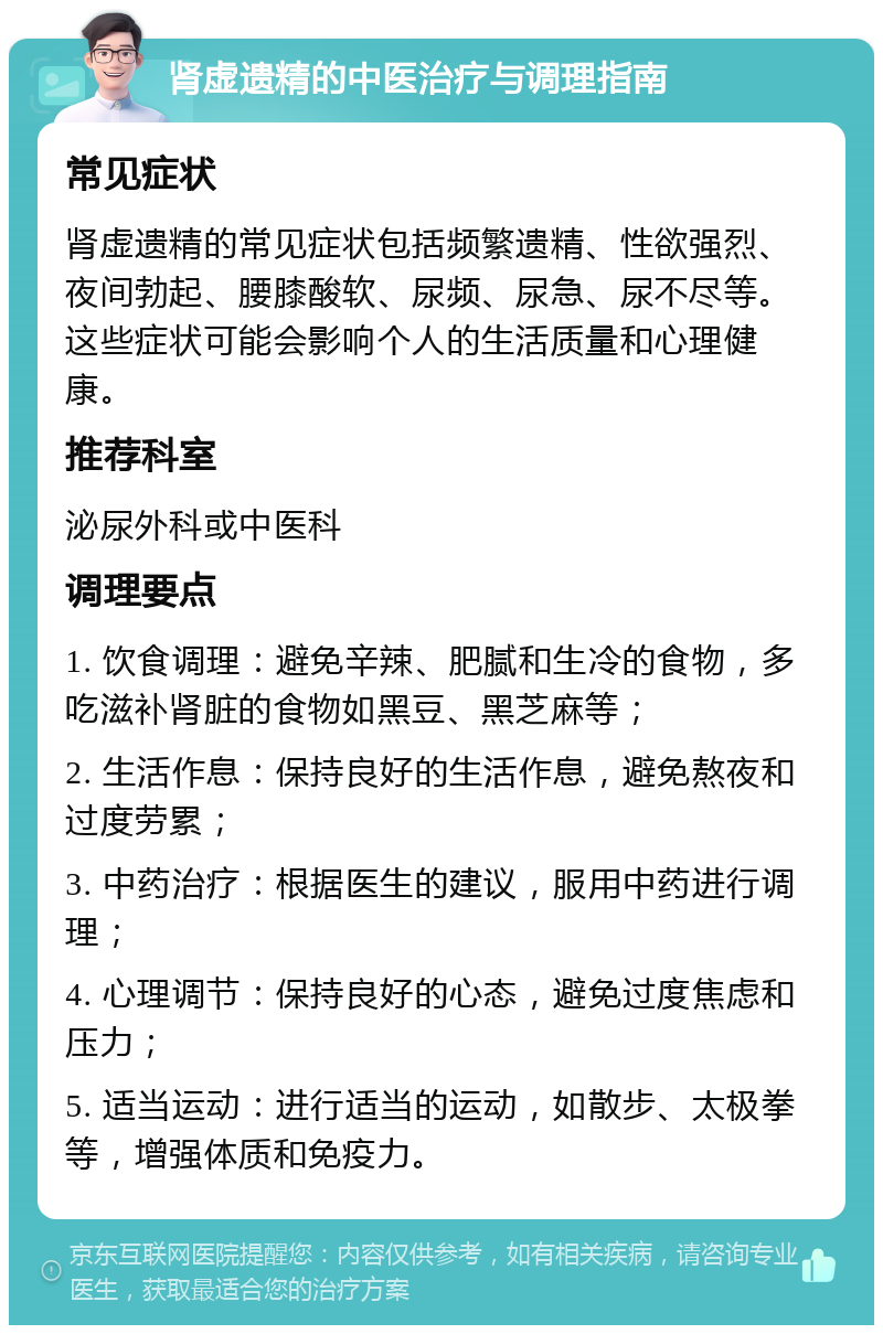 肾虚遗精的中医治疗与调理指南 常见症状 肾虚遗精的常见症状包括频繁遗精、性欲强烈、夜间勃起、腰膝酸软、尿频、尿急、尿不尽等。这些症状可能会影响个人的生活质量和心理健康。 推荐科室 泌尿外科或中医科 调理要点 1. 饮食调理：避免辛辣、肥腻和生冷的食物，多吃滋补肾脏的食物如黑豆、黑芝麻等； 2. 生活作息：保持良好的生活作息，避免熬夜和过度劳累； 3. 中药治疗：根据医生的建议，服用中药进行调理； 4. 心理调节：保持良好的心态，避免过度焦虑和压力； 5. 适当运动：进行适当的运动，如散步、太极拳等，增强体质和免疫力。