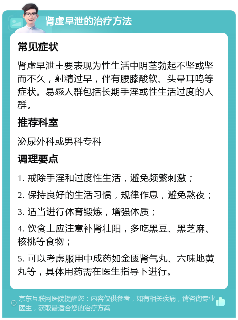 肾虚早泄的治疗方法 常见症状 肾虚早泄主要表现为性生活中阴茎勃起不坚或坚而不久，射精过早，伴有腰膝酸软、头晕耳鸣等症状。易感人群包括长期手淫或性生活过度的人群。 推荐科室 泌尿外科或男科专科 调理要点 1. 戒除手淫和过度性生活，避免频繁刺激； 2. 保持良好的生活习惯，规律作息，避免熬夜； 3. 适当进行体育锻炼，增强体质； 4. 饮食上应注意补肾壮阳，多吃黑豆、黑芝麻、核桃等食物； 5. 可以考虑服用中成药如金匮肾气丸、六味地黄丸等，具体用药需在医生指导下进行。