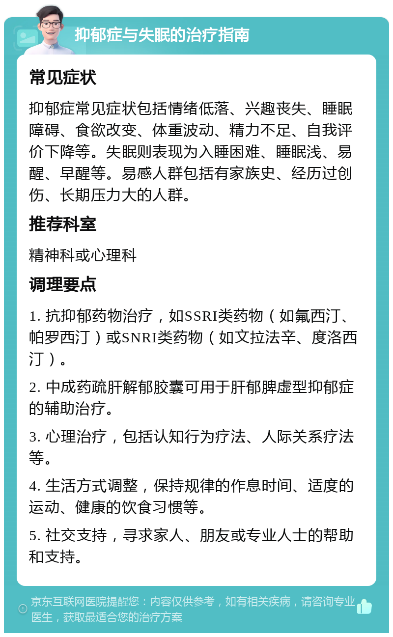 抑郁症与失眠的治疗指南 常见症状 抑郁症常见症状包括情绪低落、兴趣丧失、睡眠障碍、食欲改变、体重波动、精力不足、自我评价下降等。失眠则表现为入睡困难、睡眠浅、易醒、早醒等。易感人群包括有家族史、经历过创伤、长期压力大的人群。 推荐科室 精神科或心理科 调理要点 1. 抗抑郁药物治疗，如SSRI类药物（如氟西汀、帕罗西汀）或SNRI类药物（如文拉法辛、度洛西汀）。 2. 中成药疏肝解郁胶囊可用于肝郁脾虚型抑郁症的辅助治疗。 3. 心理治疗，包括认知行为疗法、人际关系疗法等。 4. 生活方式调整，保持规律的作息时间、适度的运动、健康的饮食习惯等。 5. 社交支持，寻求家人、朋友或专业人士的帮助和支持。