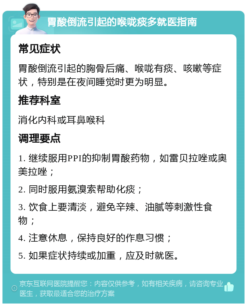 胃酸倒流引起的喉咙痰多就医指南 常见症状 胃酸倒流引起的胸骨后痛、喉咙有痰、咳嗽等症状，特别是在夜间睡觉时更为明显。 推荐科室 消化内科或耳鼻喉科 调理要点 1. 继续服用PPI的抑制胃酸药物，如雷贝拉唑或奥美拉唑； 2. 同时服用氨溴索帮助化痰； 3. 饮食上要清淡，避免辛辣、油腻等刺激性食物； 4. 注意休息，保持良好的作息习惯； 5. 如果症状持续或加重，应及时就医。