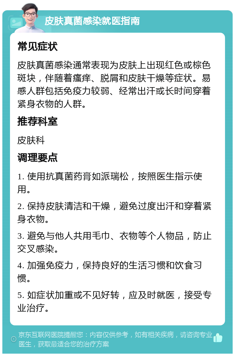 皮肤真菌感染就医指南 常见症状 皮肤真菌感染通常表现为皮肤上出现红色或棕色斑块，伴随着瘙痒、脱屑和皮肤干燥等症状。易感人群包括免疫力较弱、经常出汗或长时间穿着紧身衣物的人群。 推荐科室 皮肤科 调理要点 1. 使用抗真菌药膏如派瑞松，按照医生指示使用。 2. 保持皮肤清洁和干燥，避免过度出汗和穿着紧身衣物。 3. 避免与他人共用毛巾、衣物等个人物品，防止交叉感染。 4. 加强免疫力，保持良好的生活习惯和饮食习惯。 5. 如症状加重或不见好转，应及时就医，接受专业治疗。