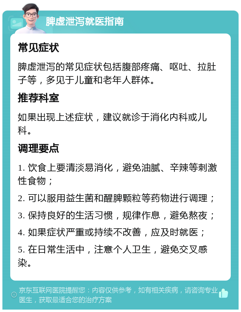 脾虚泄泻就医指南 常见症状 脾虚泄泻的常见症状包括腹部疼痛、呕吐、拉肚子等，多见于儿童和老年人群体。 推荐科室 如果出现上述症状，建议就诊于消化内科或儿科。 调理要点 1. 饮食上要清淡易消化，避免油腻、辛辣等刺激性食物； 2. 可以服用益生菌和醒脾颗粒等药物进行调理； 3. 保持良好的生活习惯，规律作息，避免熬夜； 4. 如果症状严重或持续不改善，应及时就医； 5. 在日常生活中，注意个人卫生，避免交叉感染。