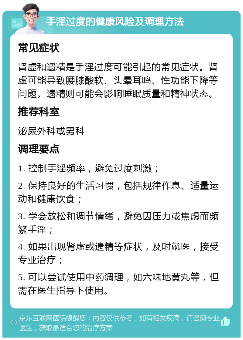 手淫过度的健康风险及调理方法 常见症状 肾虚和遗精是手淫过度可能引起的常见症状。肾虚可能导致腰膝酸软、头晕耳鸣、性功能下降等问题。遗精则可能会影响睡眠质量和精神状态。 推荐科室 泌尿外科或男科 调理要点 1. 控制手淫频率，避免过度刺激； 2. 保持良好的生活习惯，包括规律作息、适量运动和健康饮食； 3. 学会放松和调节情绪，避免因压力或焦虑而频繁手淫； 4. 如果出现肾虚或遗精等症状，及时就医，接受专业治疗； 5. 可以尝试使用中药调理，如六味地黄丸等，但需在医生指导下使用。