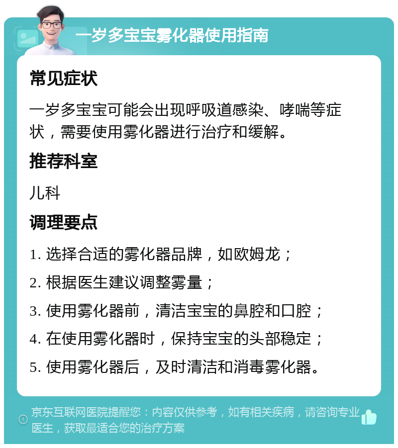 一岁多宝宝雾化器使用指南 常见症状 一岁多宝宝可能会出现呼吸道感染、哮喘等症状，需要使用雾化器进行治疗和缓解。 推荐科室 儿科 调理要点 1. 选择合适的雾化器品牌，如欧姆龙； 2. 根据医生建议调整雾量； 3. 使用雾化器前，清洁宝宝的鼻腔和口腔； 4. 在使用雾化器时，保持宝宝的头部稳定； 5. 使用雾化器后，及时清洁和消毒雾化器。