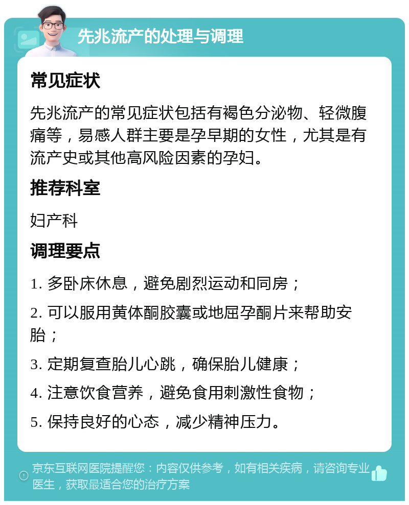 先兆流产的处理与调理 常见症状 先兆流产的常见症状包括有褐色分泌物、轻微腹痛等，易感人群主要是孕早期的女性，尤其是有流产史或其他高风险因素的孕妇。 推荐科室 妇产科 调理要点 1. 多卧床休息，避免剧烈运动和同房； 2. 可以服用黄体酮胶囊或地屈孕酮片来帮助安胎； 3. 定期复查胎儿心跳，确保胎儿健康； 4. 注意饮食营养，避免食用刺激性食物； 5. 保持良好的心态，减少精神压力。