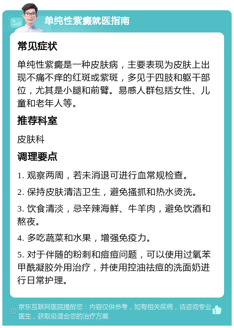 单纯性紫癜就医指南 常见症状 单纯性紫癜是一种皮肤病，主要表现为皮肤上出现不痛不痒的红斑或紫斑，多见于四肢和躯干部位，尤其是小腿和前臂。易感人群包括女性、儿童和老年人等。 推荐科室 皮肤科 调理要点 1. 观察两周，若未消退可进行血常规检查。 2. 保持皮肤清洁卫生，避免搔抓和热水烫洗。 3. 饮食清淡，忌辛辣海鲜、牛羊肉，避免饮酒和熬夜。 4. 多吃蔬菜和水果，增强免疫力。 5. 对于伴随的粉刺和痘痘问题，可以使用过氧苯甲酰凝胶外用治疗，并使用控油祛痘的洗面奶进行日常护理。