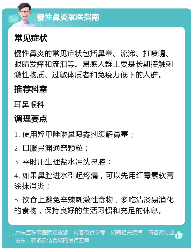 慢性鼻炎就医指南 常见症状 慢性鼻炎的常见症状包括鼻塞、流涕、打喷嚏、眼睛发痒和流泪等。易感人群主要是长期接触刺激性物质、过敏体质者和免疫力低下的人群。 推荐科室 耳鼻喉科 调理要点 1. 使用羟甲唑啉鼻喷雾剂缓解鼻塞； 2. 口服鼻渊通窍颗粒； 3. 平时用生理盐水冲洗鼻腔； 4. 如果鼻腔进水引起疼痛，可以先用红霉素软膏涂抹消炎； 5. 饮食上避免辛辣刺激性食物，多吃清淡易消化的食物，保持良好的生活习惯和充足的休息。