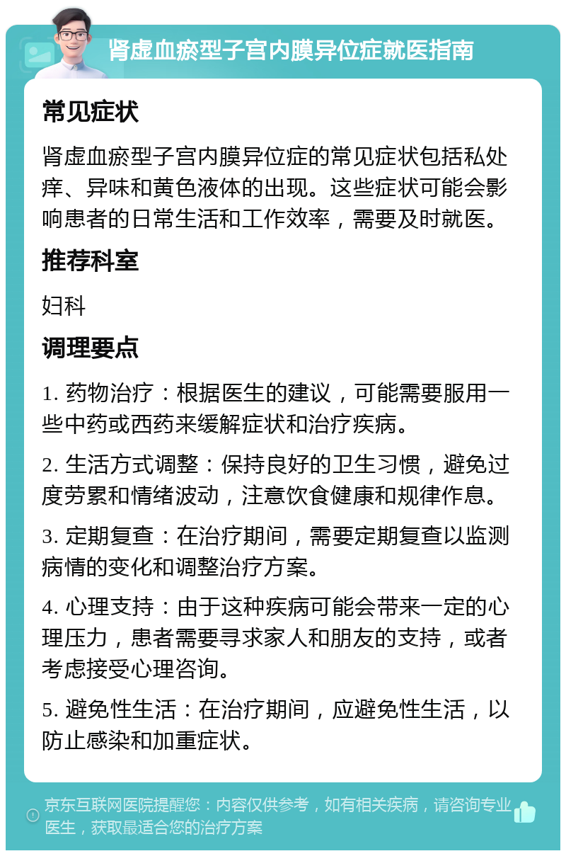 肾虚血瘀型子宫内膜异位症就医指南 常见症状 肾虚血瘀型子宫内膜异位症的常见症状包括私处痒、异味和黄色液体的出现。这些症状可能会影响患者的日常生活和工作效率，需要及时就医。 推荐科室 妇科 调理要点 1. 药物治疗：根据医生的建议，可能需要服用一些中药或西药来缓解症状和治疗疾病。 2. 生活方式调整：保持良好的卫生习惯，避免过度劳累和情绪波动，注意饮食健康和规律作息。 3. 定期复查：在治疗期间，需要定期复查以监测病情的变化和调整治疗方案。 4. 心理支持：由于这种疾病可能会带来一定的心理压力，患者需要寻求家人和朋友的支持，或者考虑接受心理咨询。 5. 避免性生活：在治疗期间，应避免性生活，以防止感染和加重症状。