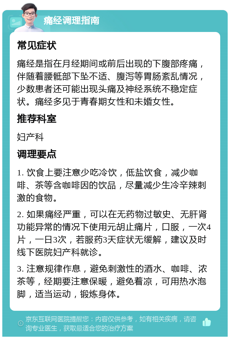 痛经调理指南 常见症状 痛经是指在月经期间或前后出现的下腹部疼痛，伴随着腰骶部下坠不适、腹泻等胃肠紊乱情况，少数患者还可能出现头痛及神经系统不稳定症状。痛经多见于青春期女性和未婚女性。 推荐科室 妇产科 调理要点 1. 饮食上要注意少吃冷饮，低盐饮食，减少咖啡、茶等含咖啡因的饮品，尽量减少生冷辛辣刺激的食物。 2. 如果痛经严重，可以在无药物过敏史、无肝肾功能异常的情况下使用元胡止痛片，口服，一次4片，一日3次，若服药3天症状无缓解，建议及时线下医院妇产科就诊。 3. 注意规律作息，避免刺激性的酒水、咖啡、浓茶等，经期要注意保暖，避免着凉，可用热水泡脚，适当运动，锻炼身体。