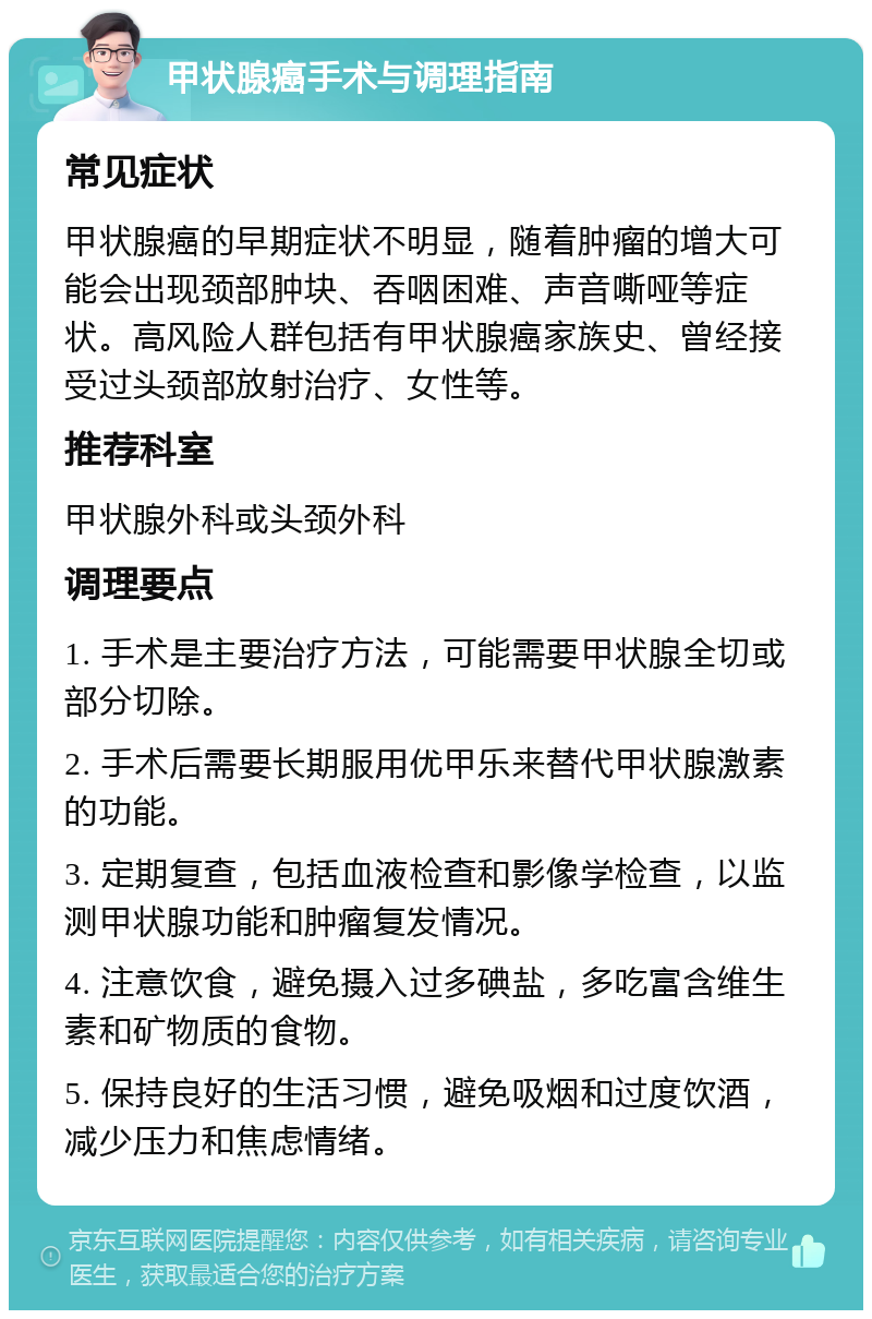 甲状腺癌手术与调理指南 常见症状 甲状腺癌的早期症状不明显，随着肿瘤的增大可能会出现颈部肿块、吞咽困难、声音嘶哑等症状。高风险人群包括有甲状腺癌家族史、曾经接受过头颈部放射治疗、女性等。 推荐科室 甲状腺外科或头颈外科 调理要点 1. 手术是主要治疗方法，可能需要甲状腺全切或部分切除。 2. 手术后需要长期服用优甲乐来替代甲状腺激素的功能。 3. 定期复查，包括血液检查和影像学检查，以监测甲状腺功能和肿瘤复发情况。 4. 注意饮食，避免摄入过多碘盐，多吃富含维生素和矿物质的食物。 5. 保持良好的生活习惯，避免吸烟和过度饮酒，减少压力和焦虑情绪。