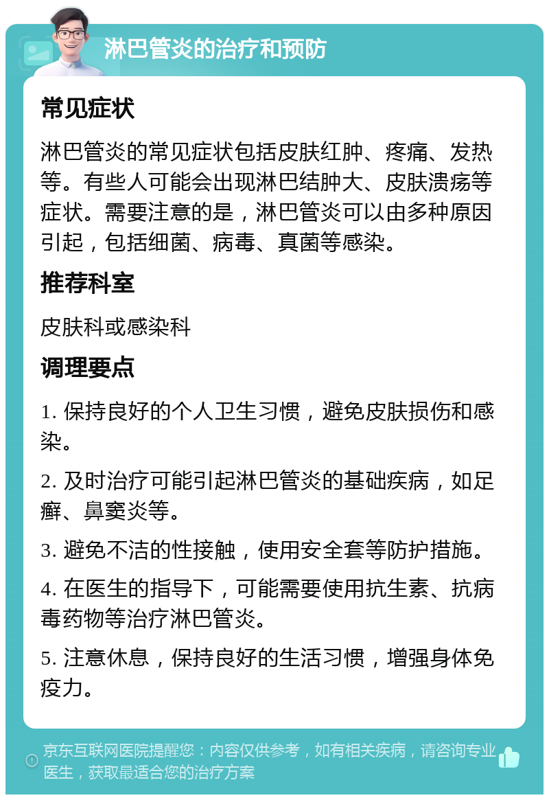 淋巴管炎的治疗和预防 常见症状 淋巴管炎的常见症状包括皮肤红肿、疼痛、发热等。有些人可能会出现淋巴结肿大、皮肤溃疡等症状。需要注意的是，淋巴管炎可以由多种原因引起，包括细菌、病毒、真菌等感染。 推荐科室 皮肤科或感染科 调理要点 1. 保持良好的个人卫生习惯，避免皮肤损伤和感染。 2. 及时治疗可能引起淋巴管炎的基础疾病，如足癣、鼻窦炎等。 3. 避免不洁的性接触，使用安全套等防护措施。 4. 在医生的指导下，可能需要使用抗生素、抗病毒药物等治疗淋巴管炎。 5. 注意休息，保持良好的生活习惯，增强身体免疫力。