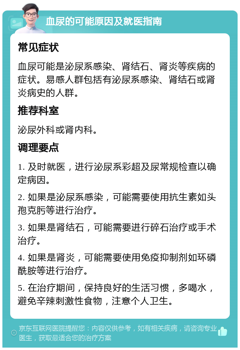 血尿的可能原因及就医指南 常见症状 血尿可能是泌尿系感染、肾结石、肾炎等疾病的症状。易感人群包括有泌尿系感染、肾结石或肾炎病史的人群。 推荐科室 泌尿外科或肾内科。 调理要点 1. 及时就医，进行泌尿系彩超及尿常规检查以确定病因。 2. 如果是泌尿系感染，可能需要使用抗生素如头孢克肟等进行治疗。 3. 如果是肾结石，可能需要进行碎石治疗或手术治疗。 4. 如果是肾炎，可能需要使用免疫抑制剂如环磷酰胺等进行治疗。 5. 在治疗期间，保持良好的生活习惯，多喝水，避免辛辣刺激性食物，注意个人卫生。