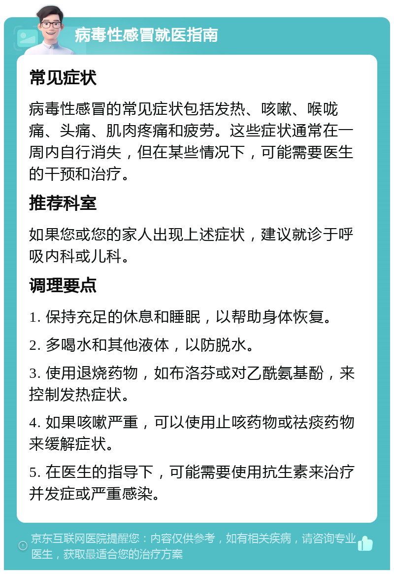 病毒性感冒就医指南 常见症状 病毒性感冒的常见症状包括发热、咳嗽、喉咙痛、头痛、肌肉疼痛和疲劳。这些症状通常在一周内自行消失，但在某些情况下，可能需要医生的干预和治疗。 推荐科室 如果您或您的家人出现上述症状，建议就诊于呼吸内科或儿科。 调理要点 1. 保持充足的休息和睡眠，以帮助身体恢复。 2. 多喝水和其他液体，以防脱水。 3. 使用退烧药物，如布洛芬或对乙酰氨基酚，来控制发热症状。 4. 如果咳嗽严重，可以使用止咳药物或祛痰药物来缓解症状。 5. 在医生的指导下，可能需要使用抗生素来治疗并发症或严重感染。