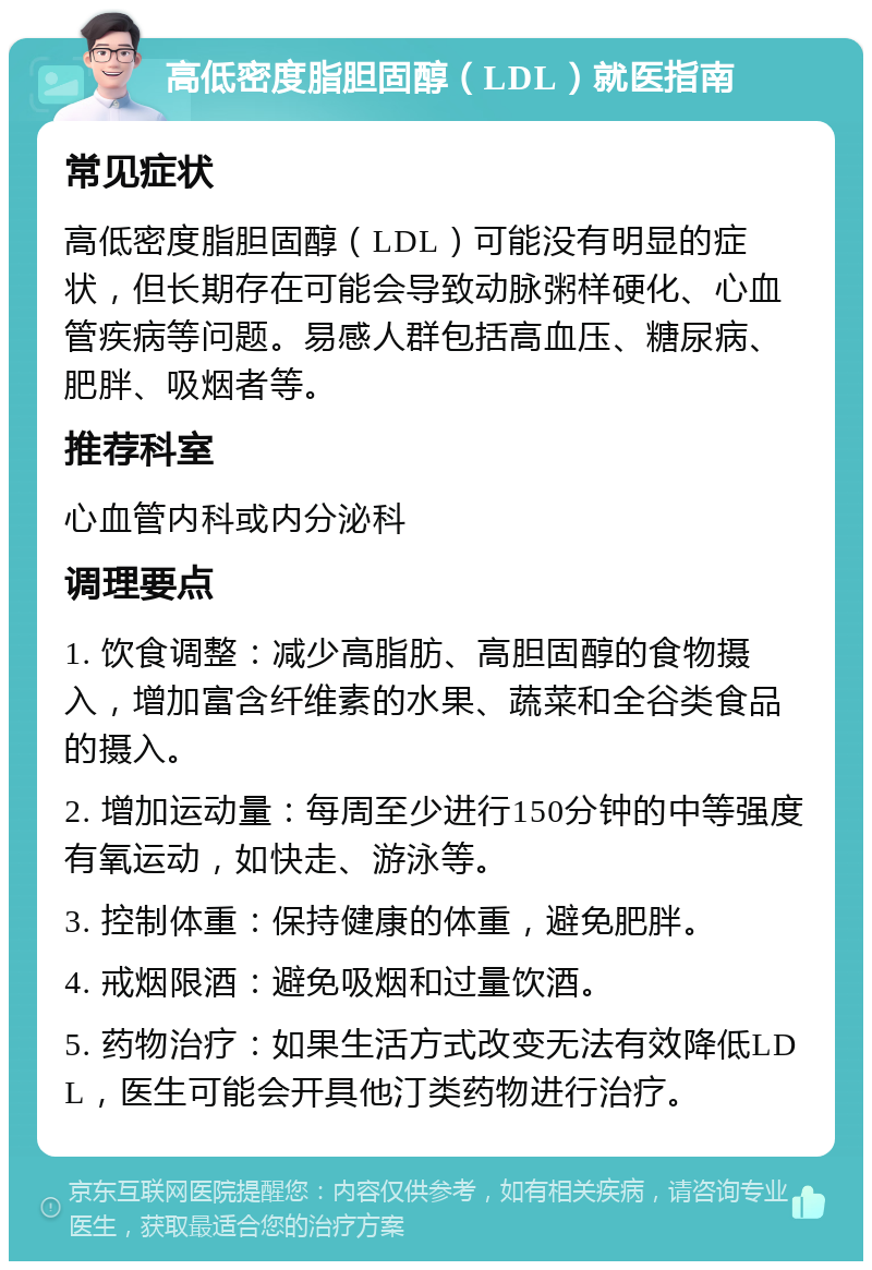 高低密度脂胆固醇（LDL）就医指南 常见症状 高低密度脂胆固醇（LDL）可能没有明显的症状，但长期存在可能会导致动脉粥样硬化、心血管疾病等问题。易感人群包括高血压、糖尿病、肥胖、吸烟者等。 推荐科室 心血管内科或内分泌科 调理要点 1. 饮食调整：减少高脂肪、高胆固醇的食物摄入，增加富含纤维素的水果、蔬菜和全谷类食品的摄入。 2. 增加运动量：每周至少进行150分钟的中等强度有氧运动，如快走、游泳等。 3. 控制体重：保持健康的体重，避免肥胖。 4. 戒烟限酒：避免吸烟和过量饮酒。 5. 药物治疗：如果生活方式改变无法有效降低LDL，医生可能会开具他汀类药物进行治疗。