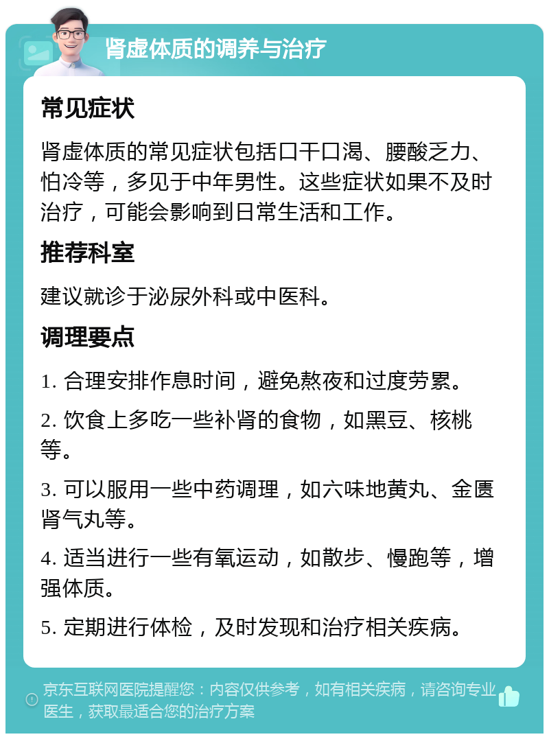 肾虚体质的调养与治疗 常见症状 肾虚体质的常见症状包括口干口渴、腰酸乏力、怕冷等，多见于中年男性。这些症状如果不及时治疗，可能会影响到日常生活和工作。 推荐科室 建议就诊于泌尿外科或中医科。 调理要点 1. 合理安排作息时间，避免熬夜和过度劳累。 2. 饮食上多吃一些补肾的食物，如黑豆、核桃等。 3. 可以服用一些中药调理，如六味地黄丸、金匮肾气丸等。 4. 适当进行一些有氧运动，如散步、慢跑等，增强体质。 5. 定期进行体检，及时发现和治疗相关疾病。