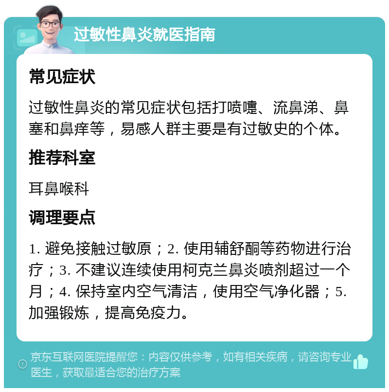 过敏性鼻炎就医指南 常见症状 过敏性鼻炎的常见症状包括打喷嚏、流鼻涕、鼻塞和鼻痒等，易感人群主要是有过敏史的个体。 推荐科室 耳鼻喉科 调理要点 1. 避免接触过敏原；2. 使用辅舒酮等药物进行治疗；3. 不建议连续使用柯克兰鼻炎喷剂超过一个月；4. 保持室内空气清洁，使用空气净化器；5. 加强锻炼，提高免疫力。