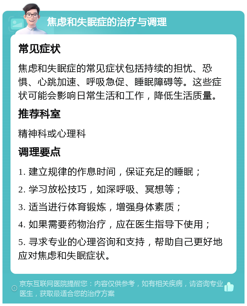 焦虑和失眠症的治疗与调理 常见症状 焦虑和失眠症的常见症状包括持续的担忧、恐惧、心跳加速、呼吸急促、睡眠障碍等。这些症状可能会影响日常生活和工作，降低生活质量。 推荐科室 精神科或心理科 调理要点 1. 建立规律的作息时间，保证充足的睡眠； 2. 学习放松技巧，如深呼吸、冥想等； 3. 适当进行体育锻炼，增强身体素质； 4. 如果需要药物治疗，应在医生指导下使用； 5. 寻求专业的心理咨询和支持，帮助自己更好地应对焦虑和失眠症状。