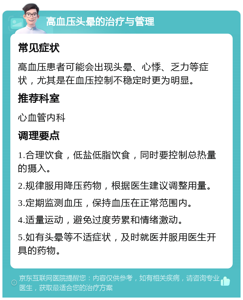 高血压头晕的治疗与管理 常见症状 高血压患者可能会出现头晕、心悸、乏力等症状，尤其是在血压控制不稳定时更为明显。 推荐科室 心血管内科 调理要点 1.合理饮食，低盐低脂饮食，同时要控制总热量的摄入。 2.规律服用降压药物，根据医生建议调整用量。 3.定期监测血压，保持血压在正常范围内。 4.适量运动，避免过度劳累和情绪激动。 5.如有头晕等不适症状，及时就医并服用医生开具的药物。