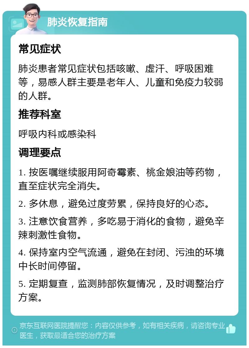 肺炎恢复指南 常见症状 肺炎患者常见症状包括咳嗽、虚汗、呼吸困难等，易感人群主要是老年人、儿童和免疫力较弱的人群。 推荐科室 呼吸内科或感染科 调理要点 1. 按医嘱继续服用阿奇霉素、桃金娘油等药物，直至症状完全消失。 2. 多休息，避免过度劳累，保持良好的心态。 3. 注意饮食营养，多吃易于消化的食物，避免辛辣刺激性食物。 4. 保持室内空气流通，避免在封闭、污浊的环境中长时间停留。 5. 定期复查，监测肺部恢复情况，及时调整治疗方案。