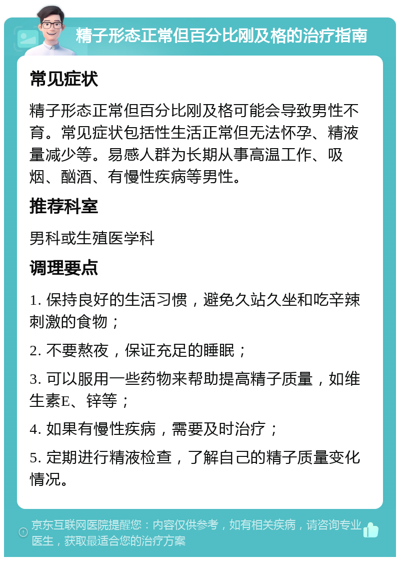 精子形态正常但百分比刚及格的治疗指南 常见症状 精子形态正常但百分比刚及格可能会导致男性不育。常见症状包括性生活正常但无法怀孕、精液量减少等。易感人群为长期从事高温工作、吸烟、酗酒、有慢性疾病等男性。 推荐科室 男科或生殖医学科 调理要点 1. 保持良好的生活习惯，避免久站久坐和吃辛辣刺激的食物； 2. 不要熬夜，保证充足的睡眠； 3. 可以服用一些药物来帮助提高精子质量，如维生素E、锌等； 4. 如果有慢性疾病，需要及时治疗； 5. 定期进行精液检查，了解自己的精子质量变化情况。