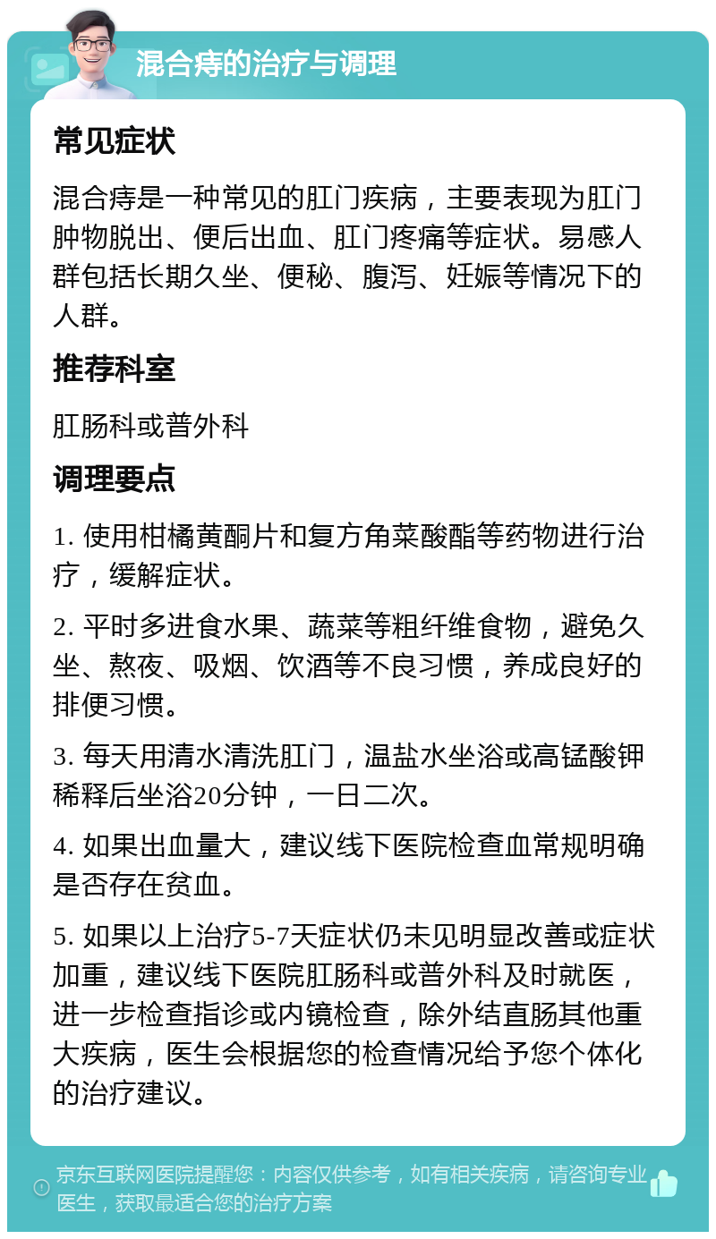 混合痔的治疗与调理 常见症状 混合痔是一种常见的肛门疾病，主要表现为肛门肿物脱出、便后出血、肛门疼痛等症状。易感人群包括长期久坐、便秘、腹泻、妊娠等情况下的人群。 推荐科室 肛肠科或普外科 调理要点 1. 使用柑橘黄酮片和复方角菜酸酯等药物进行治疗，缓解症状。 2. 平时多进食水果、蔬菜等粗纤维食物，避免久坐、熬夜、吸烟、饮酒等不良习惯，养成良好的排便习惯。 3. 每天用清水清洗肛门，温盐水坐浴或高锰酸钾稀释后坐浴20分钟，一日二次。 4. 如果出血量大，建议线下医院检查血常规明确是否存在贫血。 5. 如果以上治疗5-7天症状仍未见明显改善或症状加重，建议线下医院肛肠科或普外科及时就医，进一步检查指诊或内镜检查，除外结直肠其他重大疾病，医生会根据您的检查情况给予您个体化的治疗建议。