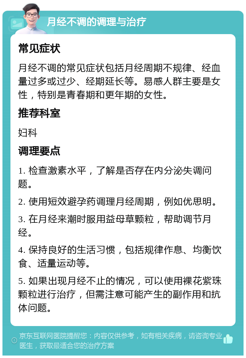 月经不调的调理与治疗 常见症状 月经不调的常见症状包括月经周期不规律、经血量过多或过少、经期延长等。易感人群主要是女性，特别是青春期和更年期的女性。 推荐科室 妇科 调理要点 1. 检查激素水平，了解是否存在内分泌失调问题。 2. 使用短效避孕药调理月经周期，例如优思明。 3. 在月经来潮时服用益母草颗粒，帮助调节月经。 4. 保持良好的生活习惯，包括规律作息、均衡饮食、适量运动等。 5. 如果出现月经不止的情况，可以使用裸花紫珠颗粒进行治疗，但需注意可能产生的副作用和抗体问题。