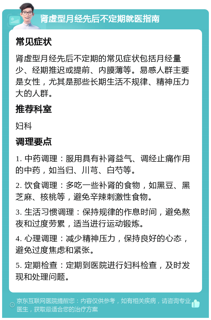 肾虚型月经先后不定期就医指南 常见症状 肾虚型月经先后不定期的常见症状包括月经量少、经期推迟或提前、内膜薄等。易感人群主要是女性，尤其是那些长期生活不规律、精神压力大的人群。 推荐科室 妇科 调理要点 1. 中药调理：服用具有补肾益气、调经止痛作用的中药，如当归、川芎、白芍等。 2. 饮食调理：多吃一些补肾的食物，如黑豆、黑芝麻、核桃等，避免辛辣刺激性食物。 3. 生活习惯调理：保持规律的作息时间，避免熬夜和过度劳累，适当进行运动锻炼。 4. 心理调理：减少精神压力，保持良好的心态，避免过度焦虑和紧张。 5. 定期检查：定期到医院进行妇科检查，及时发现和处理问题。