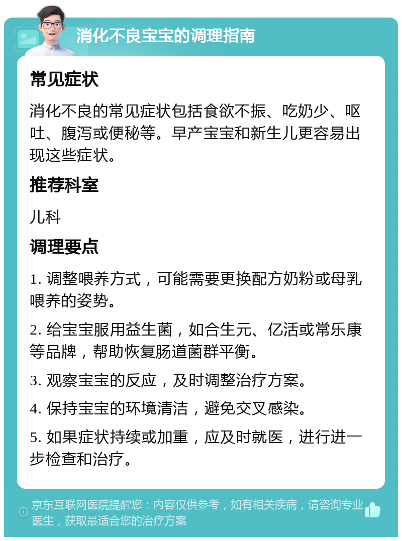 消化不良宝宝的调理指南 常见症状 消化不良的常见症状包括食欲不振、吃奶少、呕吐、腹泻或便秘等。早产宝宝和新生儿更容易出现这些症状。 推荐科室 儿科 调理要点 1. 调整喂养方式，可能需要更换配方奶粉或母乳喂养的姿势。 2. 给宝宝服用益生菌，如合生元、亿活或常乐康等品牌，帮助恢复肠道菌群平衡。 3. 观察宝宝的反应，及时调整治疗方案。 4. 保持宝宝的环境清洁，避免交叉感染。 5. 如果症状持续或加重，应及时就医，进行进一步检查和治疗。