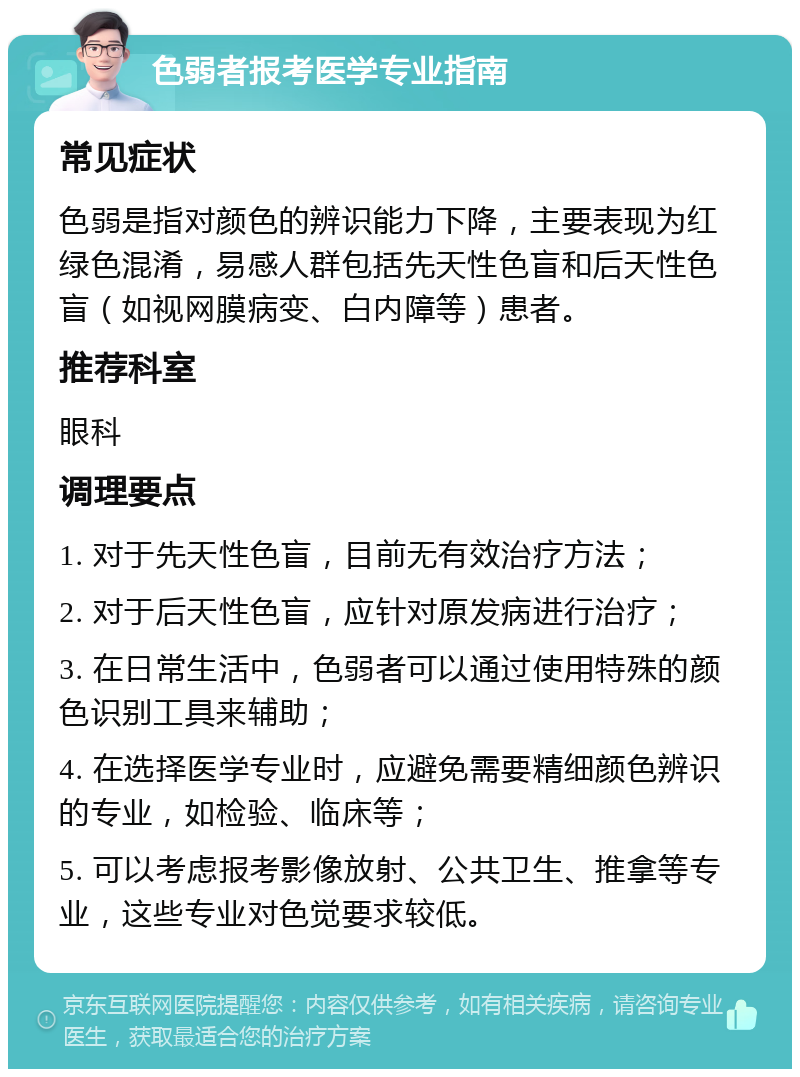 色弱者报考医学专业指南 常见症状 色弱是指对颜色的辨识能力下降，主要表现为红绿色混淆，易感人群包括先天性色盲和后天性色盲（如视网膜病变、白内障等）患者。 推荐科室 眼科 调理要点 1. 对于先天性色盲，目前无有效治疗方法； 2. 对于后天性色盲，应针对原发病进行治疗； 3. 在日常生活中，色弱者可以通过使用特殊的颜色识别工具来辅助； 4. 在选择医学专业时，应避免需要精细颜色辨识的专业，如检验、临床等； 5. 可以考虑报考影像放射、公共卫生、推拿等专业，这些专业对色觉要求较低。